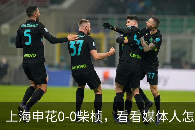 上海申花0-0柴桢，看看媒体人怎么说：结果可以接受 至少没有输球