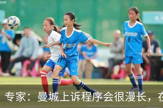 专家：曼城上诉程序会很漫长，在其结束前任何处罚都不太可能落地