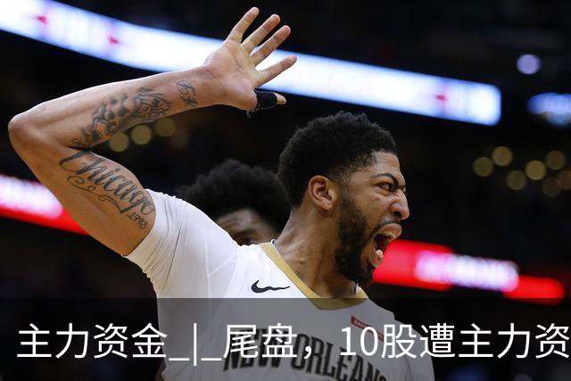 主力资金 | 尾盘，10股遭主力资金抛售超1亿元
