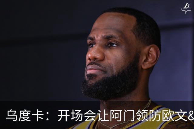 乌度卡：开场会让阿门领防欧文&小贾防弗拉格 后面再换防