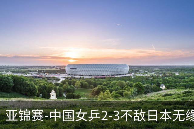 亚锦赛-中国女乒2-3不敌日本无缘卫冕 日本女乒近5届夺3冠