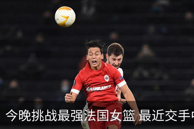 今晚挑战最强法国女篮 最近交手中国女篮惨败32分