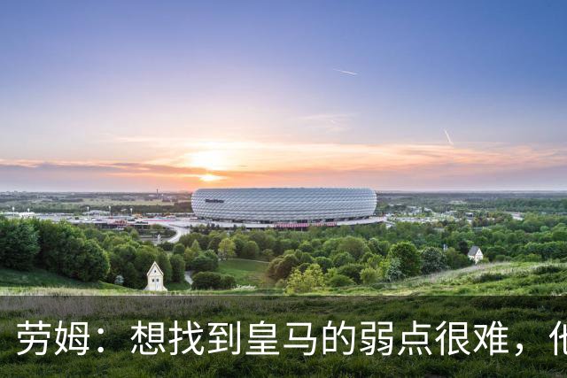 劳姆：想找到皇马的弱点很难，他们的进攻线和防守线都是世界顶级