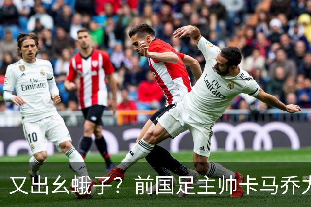 又出幺蛾子？前国足主帅卡马乔力挺姆巴佩，还曝光中国球员踢假球