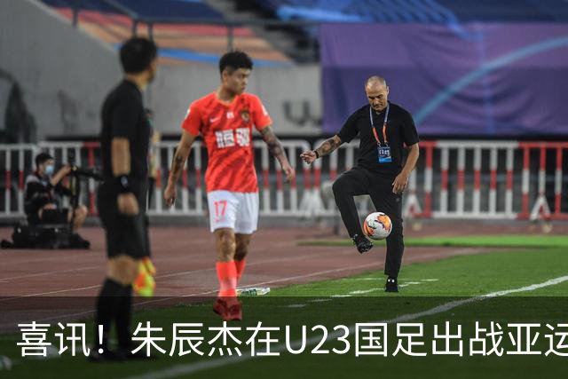 喜讯！朱辰杰在U23国足出战亚运会时发挥渐入佳境，值得期待