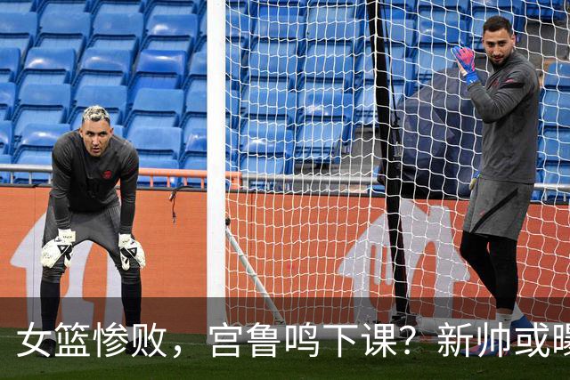 女篮惨败，宫鲁鸣下课？新帅或曝光，47岁，执教严厉，或换所有后卫