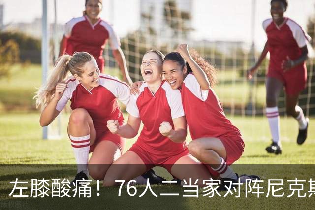 左膝酸痛！76人二当家对阵尼克斯被降级为出战成疑