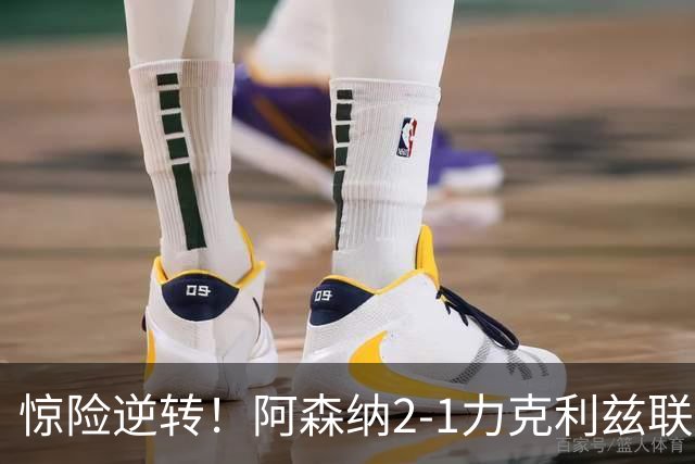 惊险逆转！阿森纳2-1力克利兹联，积分追平曼城重回榜首之争