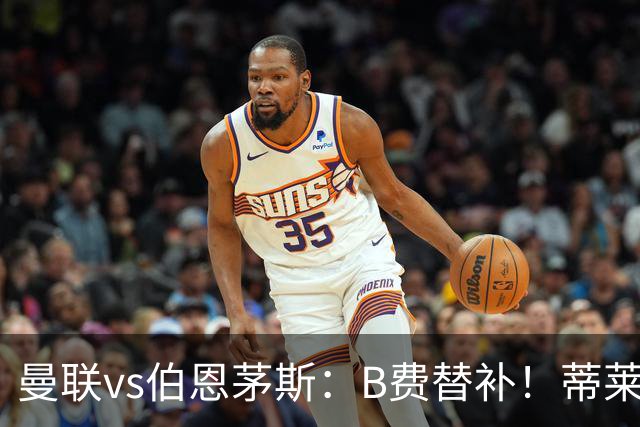 曼联vs伯恩茅斯：B费替补！蒂莱曼斯先发，芒特、阿玛德出战
