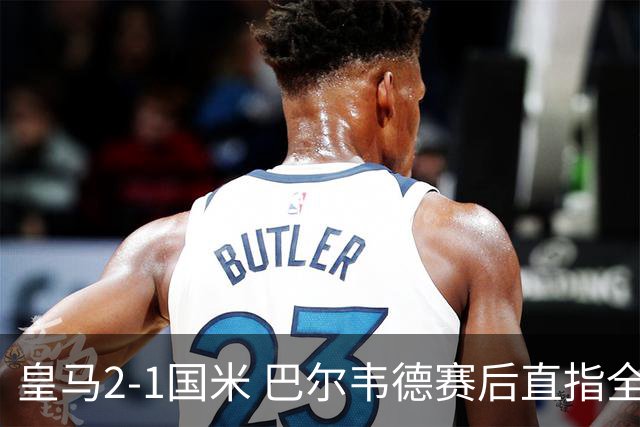 皇马2-1国米 巴尔韦德赛后直指全队下半场表现糟糕