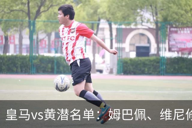 皇马vs黄潜名单：姆巴佩、维尼修斯、贝林厄姆领衔，赫伊森停赛