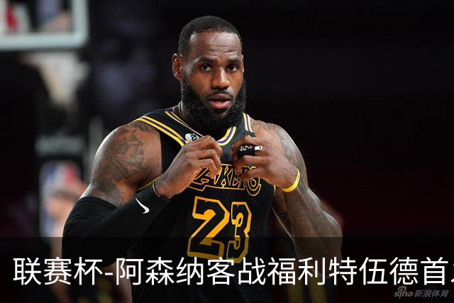 联赛杯-阿森纳客战福利特伍德首发：道曼、18岁小将奥尼尔先发