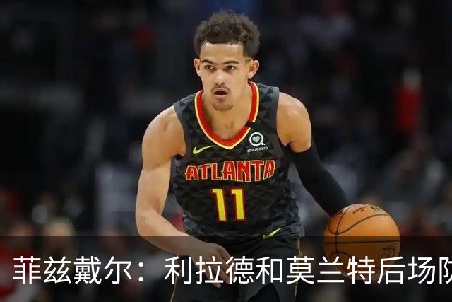 菲兹戴尔：利拉德和莫兰特后场防守不行 不确定两人能搭档多久