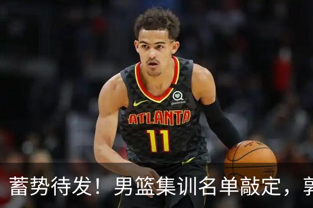 蓄势待发！男篮集训名单敲定，郭士强冲世界杯，盲猜12人都有谁