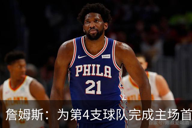 詹姆斯：为第4支球队完成主场首秀对我意义重大 我很高兴能来费城