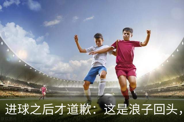 进球之后才道歉：这是'浪子回头'，还是'绩效达标后的危机公关'？