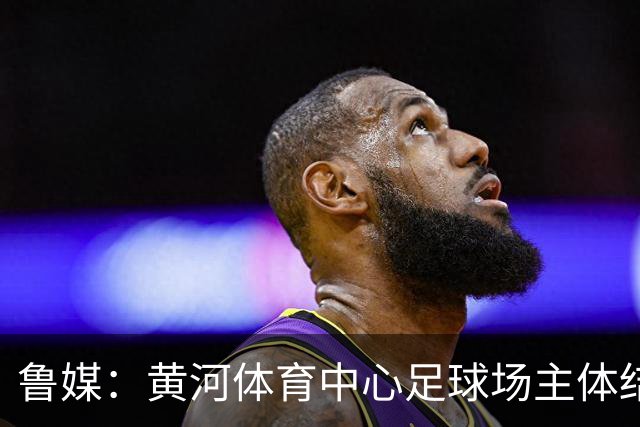 鲁媒：黄河体育中心足球场主体结构基本施工完成，可容纳6万人