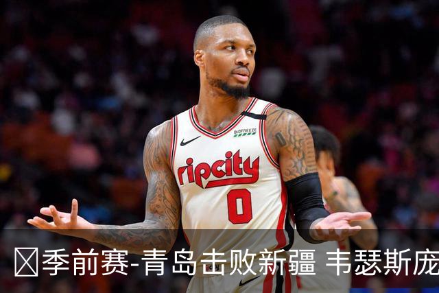 🏀季前赛-青岛击败新疆 韦瑟斯庞30分 段昂君27+5 齐麟18分