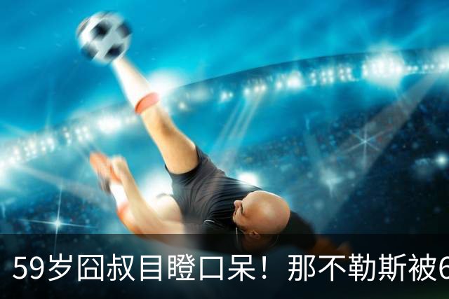59岁囧叔目瞪口呆！那不勒斯被6连败的鱼腩反杀：狂射29脚 丁丁丢点