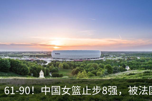 61-90！中国女篮止步8强，被法国队打回原形，身体对抗毫无优势